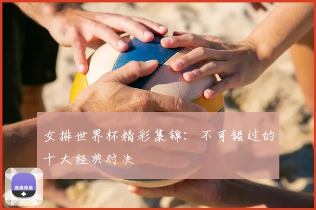 女排世界杯精彩集锦：不可错过的十大经典对决