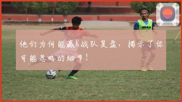 他们为何能赢K战队复盘,揭示了你可能忽略的细节!