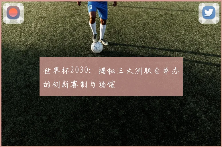 世界杯2030：揭秘三大洲联合举办的创新赛制与场馆